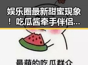 娱乐圈最新甜蜜现象!吃瓜酱牵手伴侣甜到炸裂
